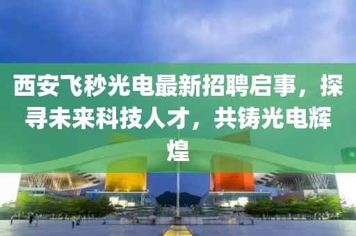 西安飛秒光電最新招聘啟事，探尋未來科技人才，共鑄光電輝煌