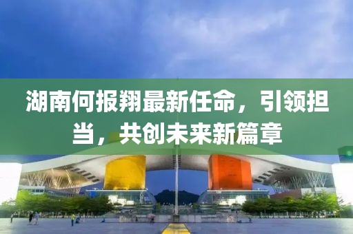 湖南何報翔最新任命，引領(lǐng)擔(dān)當(dāng)，共創(chuàng)未來新篇章