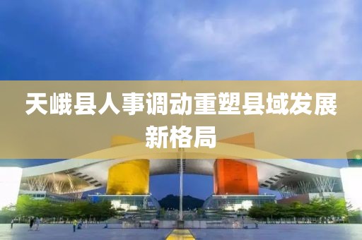 天峨縣人事調(diào)動重塑縣域發(fā)展新格局