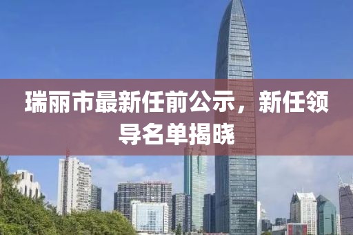 瑞麗市最新任前公示，新任領(lǐng)導(dǎo)名單揭曉