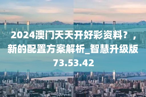 2024澳門天天開好彩資料？，新的配置方案解析_智慧升級(jí)版73.53.42