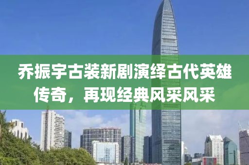 喬振宇古裝新劇演繹古代英雄傳奇，再現(xiàn)經(jīng)典風采風采