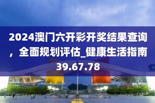 2024澳門六開彩開獎(jiǎng)結(jié)果查詢，全面規(guī)劃評(píng)估_健康生活指南39.67.78