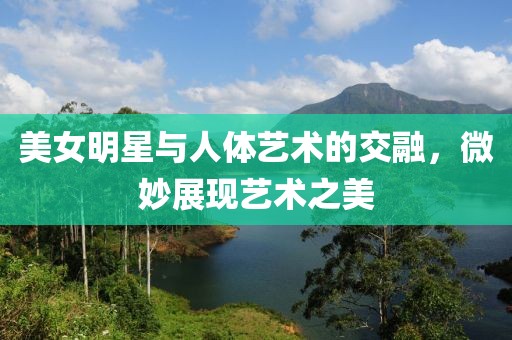 美女明星與人體藝術(shù)的交融，微妙展現(xiàn)藝術(shù)之美