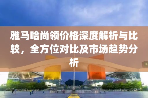 雅馬哈尚領(lǐng)價(jià)格深度解析與比較，全方位對(duì)比及市場(chǎng)趨勢(shì)分析