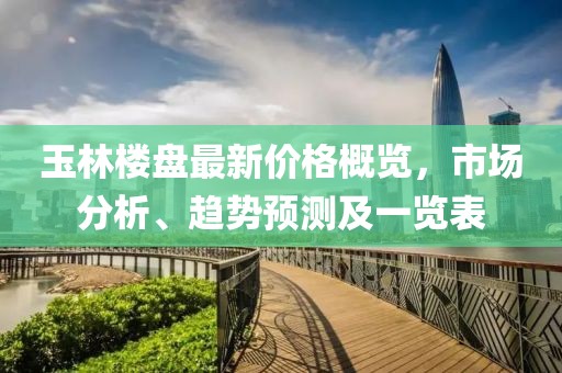 玉林樓盤(pán)最新價(jià)格概覽，市場(chǎng)分析、趨勢(shì)預(yù)測(cè)及一覽表