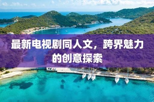 最新電視劇同人文，跨界魅力的創(chuàng)意探索