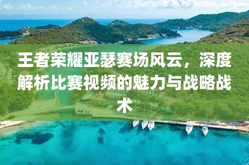 王者榮耀亞瑟賽場(chǎng)風(fēng)云，深度解析比賽視頻的魅力與戰(zhàn)略戰(zhàn)術(shù)