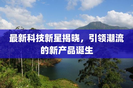 最新科技新星揭曉，引領(lǐng)潮流的新產(chǎn)品誕生