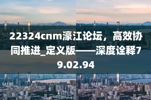 22324cnm濠江論壇，高效協(xié)同推進(jìn)_定義版——深度詮釋79.02.94