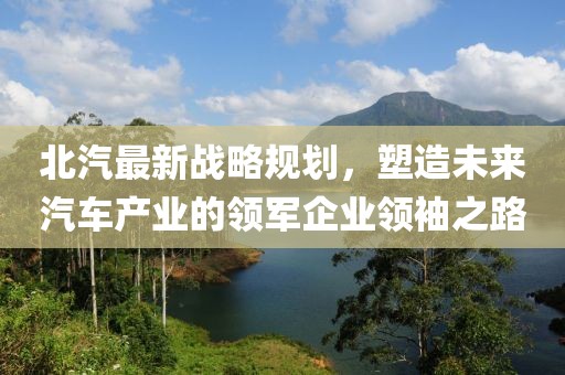 北汽最新戰(zhàn)略規(guī)劃，塑造未來(lái)汽車產(chǎn)業(yè)的領(lǐng)軍企業(yè)領(lǐng)袖之路