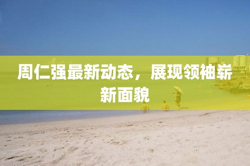 周仁強最新動態(tài)，展現(xiàn)領(lǐng)袖嶄新面貌