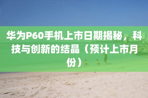 華為P60手機(jī)上市日期揭秘，科技與創(chuàng)新的結(jié)晶（預(yù)計(jì)上市月份）