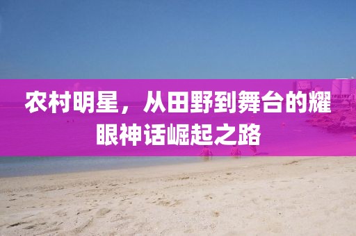 農(nóng)村明星，從田野到舞臺(tái)的耀眼神話崛起之路