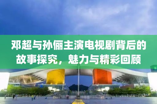 鄧超與孫儷主演電視劇背后的故事探究，魅力與精彩回顧