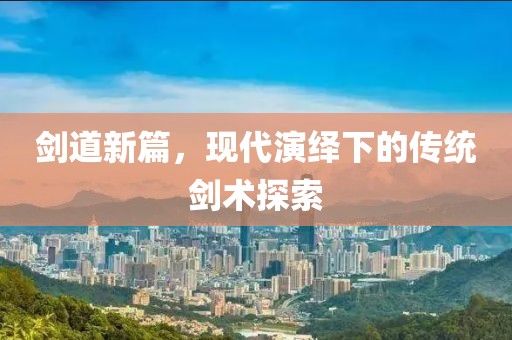 劍道新篇，現(xiàn)代演繹下的傳統(tǒng)劍術(shù)探索