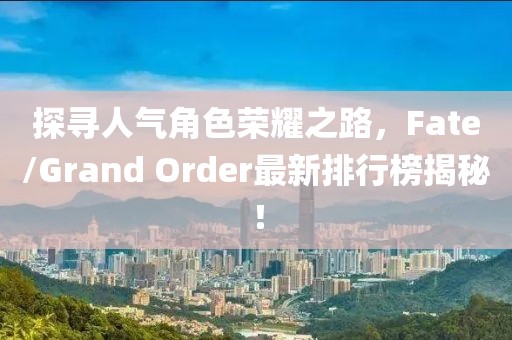 探尋人氣角色榮耀之路，F(xiàn)ate/Grand Order最新排行榜揭秘！