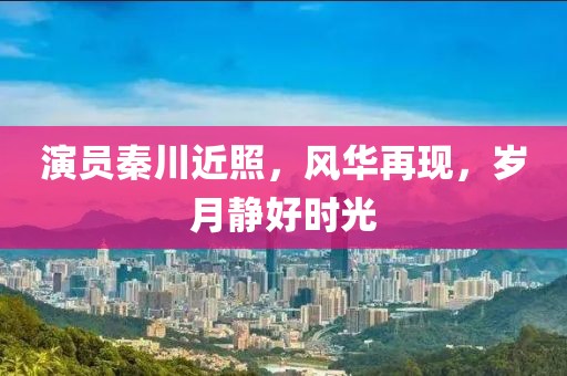 演員秦川近照，風華再現(xiàn)，歲月靜好時光