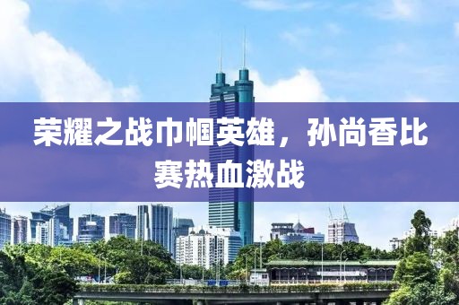 榮耀之戰(zhàn)巾幗英雄，孫尚香比賽熱血激戰(zhàn)