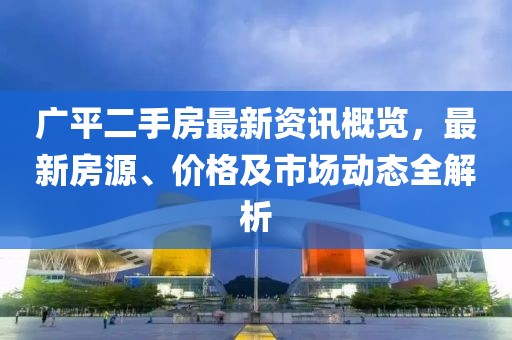 廣平二手房最新資訊概覽，最新房源、價(jià)格及市場(chǎng)動(dòng)態(tài)全解析