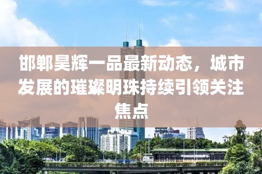 邯鄲昊輝一品最新動(dòng)態(tài)，城市發(fā)展的璀璨明珠持續(xù)引領(lǐng)關(guān)注焦點(diǎn)