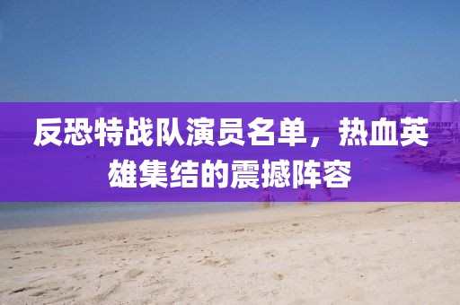反恐特戰(zhàn)隊(duì)演員名單，熱血英雄集結(jié)的震撼陣容