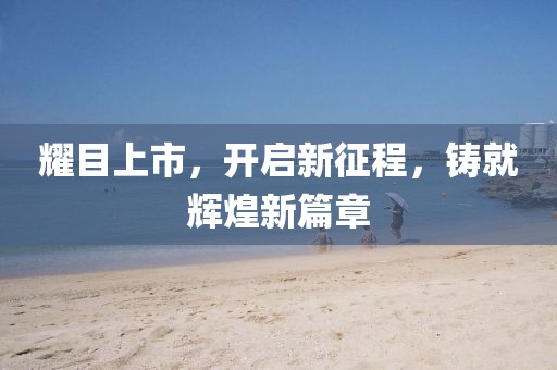 耀目上市，開啟新征程，鑄就輝煌新篇章