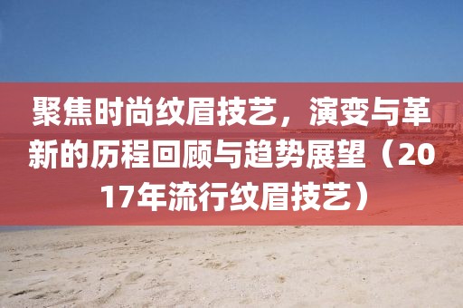 聚焦時尚紋眉技藝，演變與革新的歷程回顧與趨勢展望（2017年流行紋眉技藝）