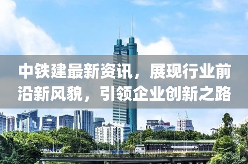 中鐵建最新資訊，展現(xiàn)行業(yè)前沿新風(fēng)貌，引領(lǐng)企業(yè)創(chuàng)新之路
