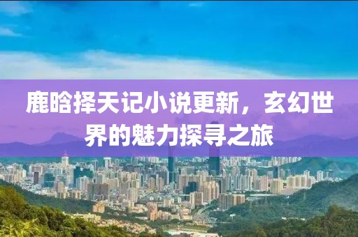 鹿晗擇天記小說更新，玄幻世界的魅力探尋之旅
