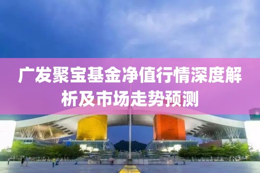 廣發(fā)聚寶基金凈值行情深度解析及市場走勢預(yù)測