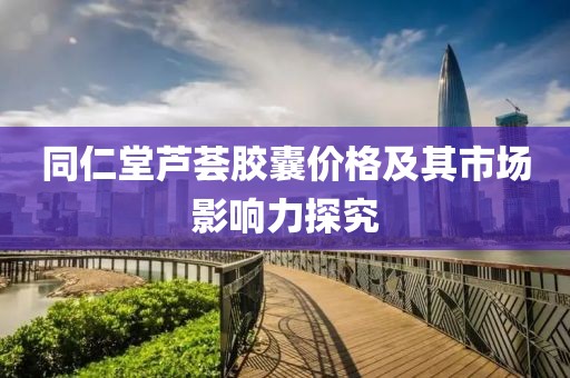 同仁堂蘆薈膠囊價(jià)格及其市場(chǎng)影響力探究