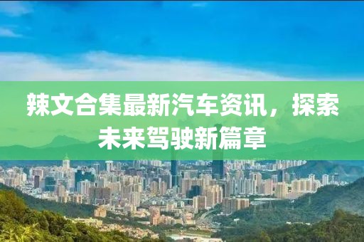 辣文合集最新汽車資訊，探索未來(lái)駕駛新篇章
