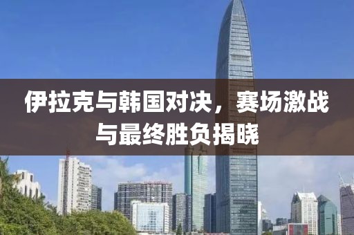 伊拉克與韓國對決，賽場激戰(zhàn)與最終勝負(fù)揭曉