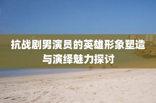 抗戰(zhàn)劇男演員的英雄形象塑造與演繹魅力探討
