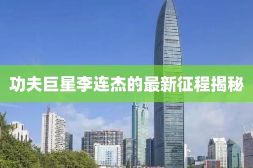 功夫巨星李連杰的最新征程揭秘