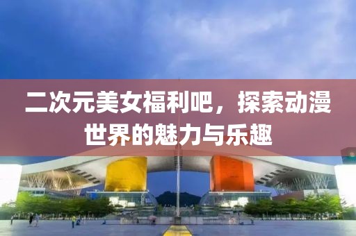 二次元美女福利吧，探索動漫世界的魅力與樂趣