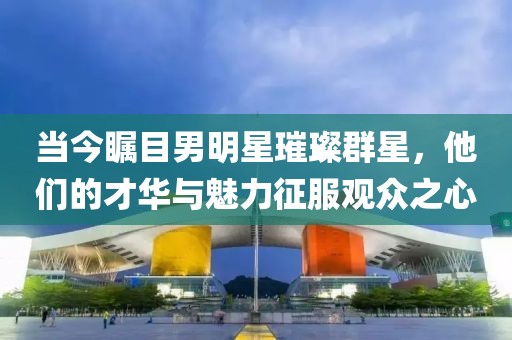 當(dāng)今矚目男明星璀璨群星，他們的才華與魅力征服觀眾之心