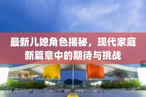 最新兒媳角色揭秘，現(xiàn)代家庭新篇章中的期待與挑戰(zhàn)