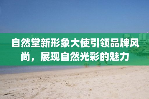 自然堂新形象大使引領品牌風尚，展現(xiàn)自然光彩的魅力