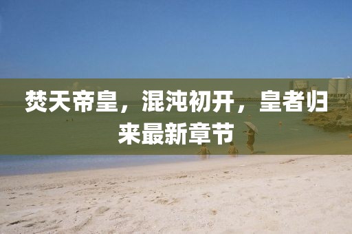 焚天帝皇，混沌初開(kāi)，皇者歸來(lái)最新章節(jié)