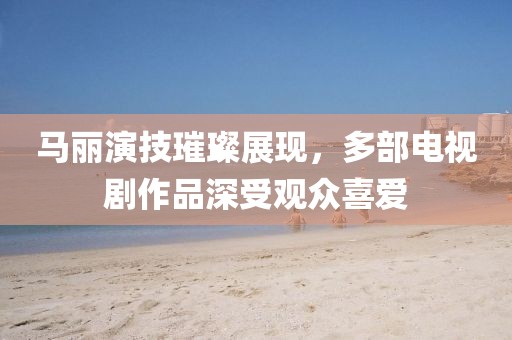 馬麗演技璀璨展現(xiàn)，多部電視劇作品深受觀眾喜愛