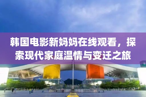 韓國電影新媽媽在線觀看，探索現(xiàn)代家庭溫情與變遷之旅