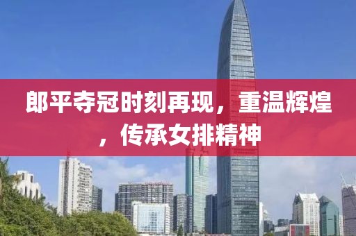 郎平奪冠時(shí)刻再現(xiàn)，重溫輝煌，傳承女排精神