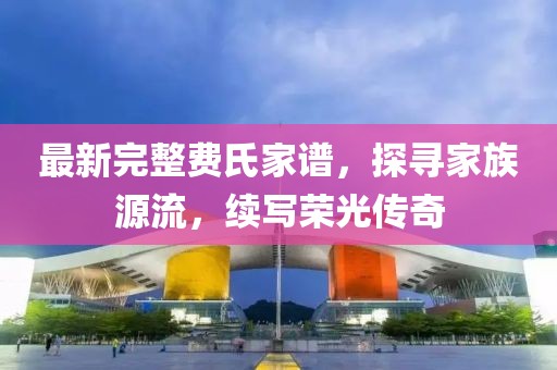 最新完整費氏家譜，探尋家族源流，續(xù)寫榮光傳奇