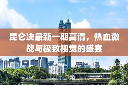 昆侖決最新一期高清，熱血激戰(zhàn)與極致視覺(jué)的盛宴