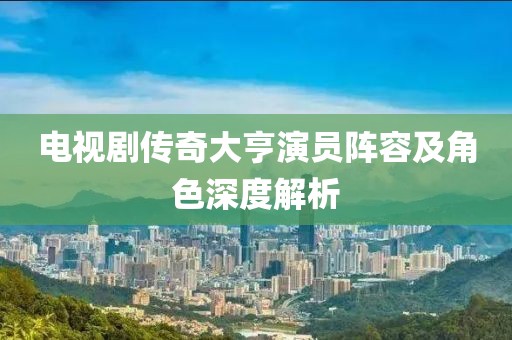 電視劇傳奇大亨演員陣容及角色深度解析