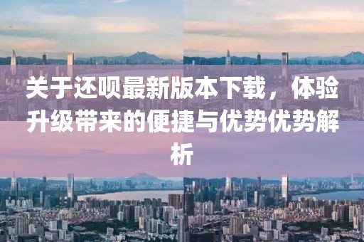 關于還唄最新版本下載，體驗升級帶來的便捷與優(yōu)勢優(yōu)勢解析