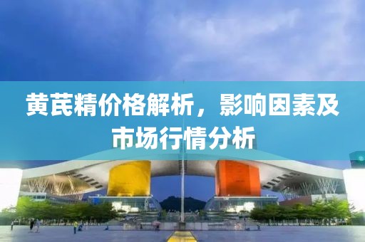 黃芪精價格解析，影響因素及市場行情分析