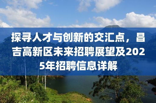 探尋人才與創(chuàng)新的交匯點，昌吉高新區(qū)未來招聘展望及2025年招聘信息詳解